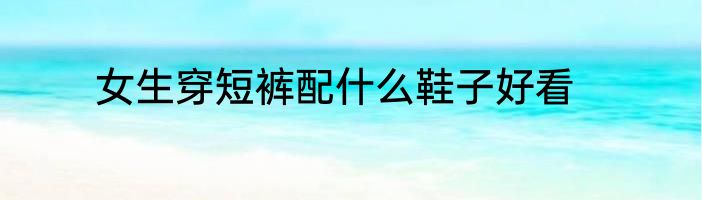 女生穿短裤配什么鞋子好看