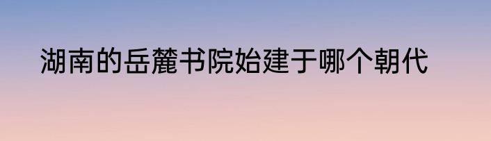 湖南的岳麓书院始建于哪个朝代