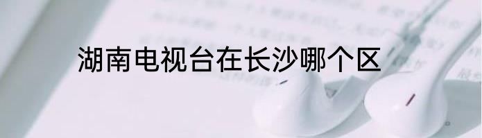 湖南电视台在长沙哪个区