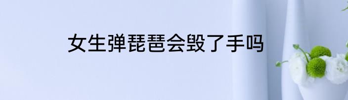 女生弹琵琶会毁了手吗