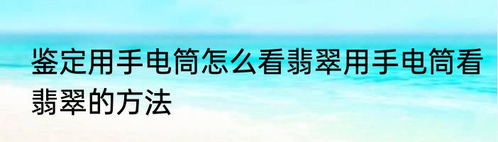 鉴定用手电筒怎么看翡翠用手电筒看翡翠的方法
