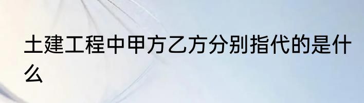 土建工程中甲方乙方分别指代的是什么