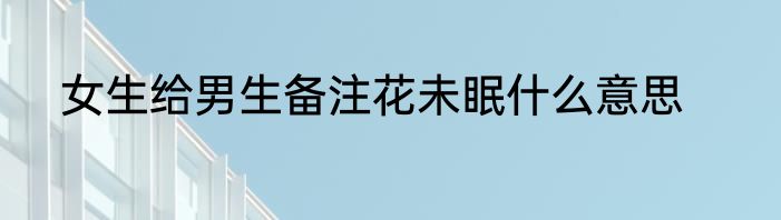 女生给男生备注花未眠什么意思