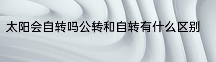 太阳会自转吗公转和自转有什么区别