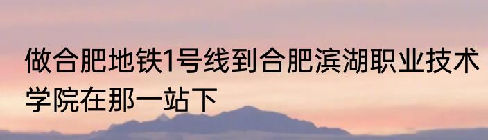 做合肥地铁1号线到合肥滨湖职业技术学院在那一站下