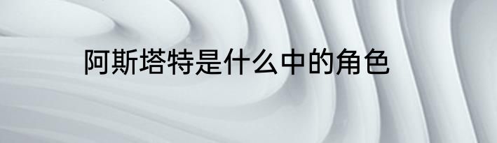 阿斯塔特是什么中的角色