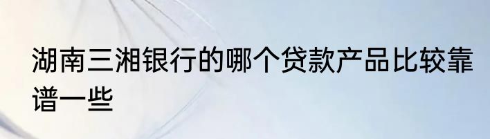 湖南三湘银行的哪个贷款产品比较靠谱一些