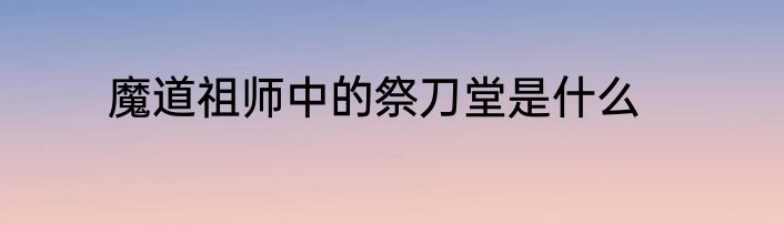 魔道祖师中的祭刀堂是什么