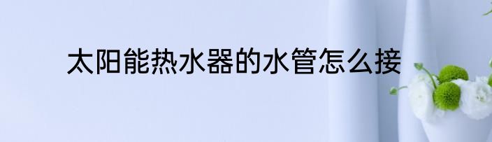 太阳能热水器的水管怎么接
