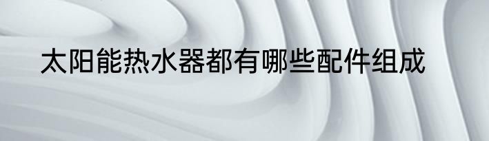 太阳能热水器都有哪些配件组成