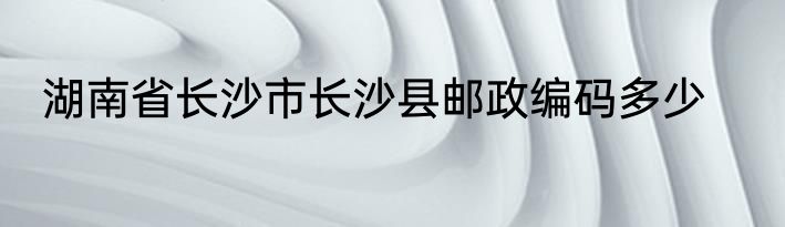 湖南省长沙市长沙县邮政编码多少