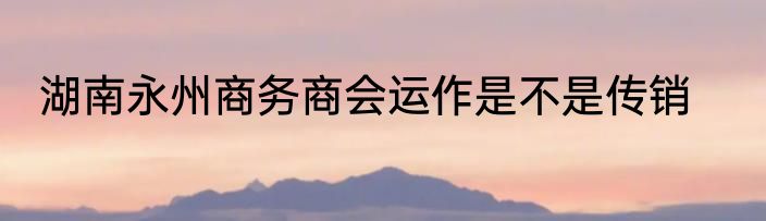 湖南永州商务商会运作是不是传销