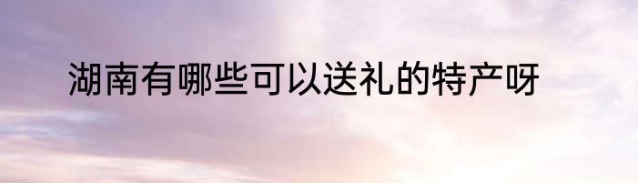湖南有哪些可以送礼的特产呀