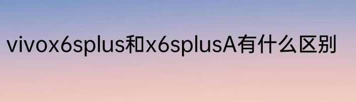 vivox6splus和x6splusA有什么区别