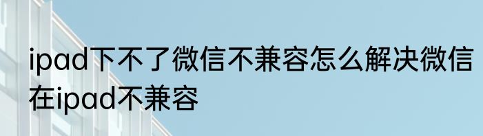 ipad下不了微信不兼容怎么解决微信在ipad不兼容