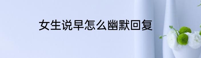 女生说早怎么幽默回复