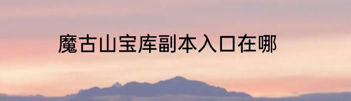 魔古山宝库副本入口在哪