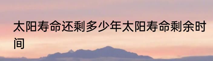 太阳寿命还剩多少年太阳寿命剩余时间