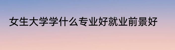 女生大学学什么专业好就业前景好