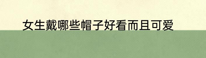 女生戴哪些帽子好看而且可爱