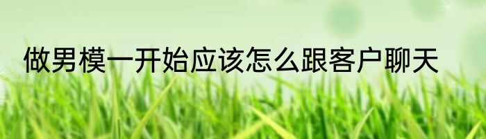 做男模一开始应该怎么跟客户聊天