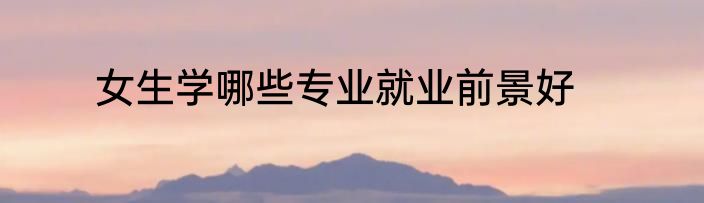 女生学哪些专业就业前景好