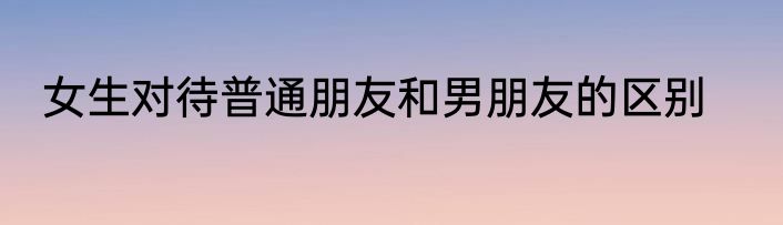 女生对待普通朋友和男朋友的区别