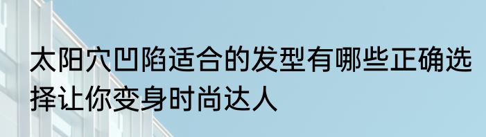 太阳穴凹陷适合的发型有哪些正确选择让你变身时尚达人