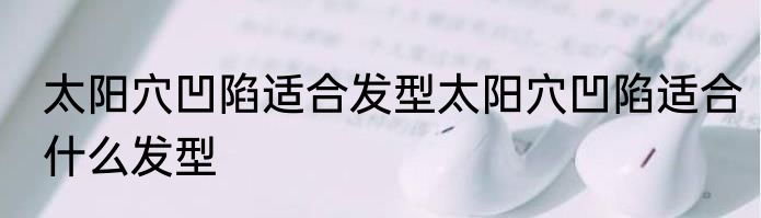 太阳穴凹陷适合发型太阳穴凹陷适合什么发型