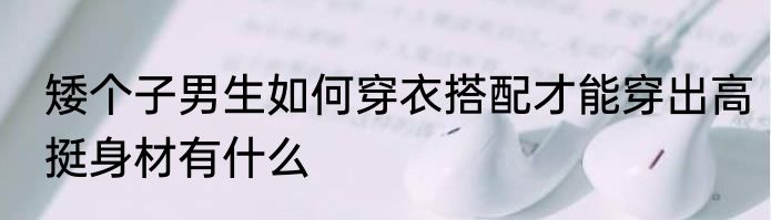 矮个子男生如何穿衣搭配才能穿出高挺身材有什么