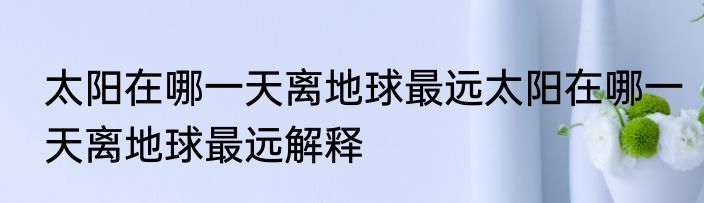 太阳在哪一天离地球最远太阳在哪一天离地球最远解释
