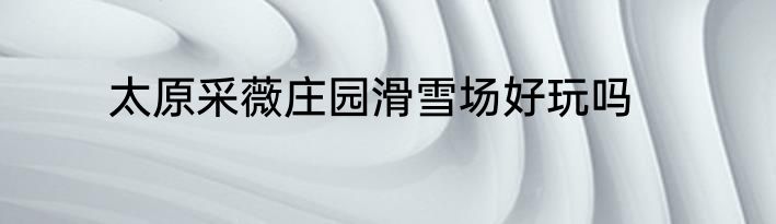 太原采薇庄园滑雪场好玩吗