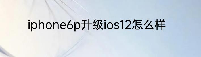 iphone6p升级ios12怎么样