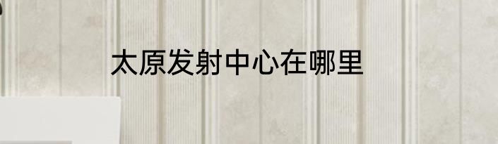 太原发射中心在哪里