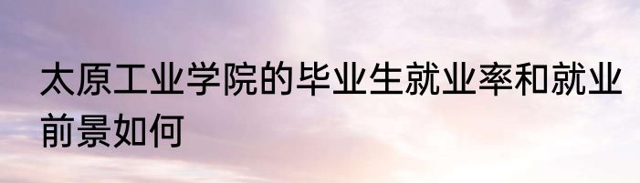 太原工业学院的毕业生就业率和就业前景如何