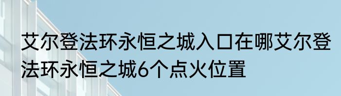 艾尔登法环永恒之城入口在哪艾尔登法环永恒之城6个点火位置