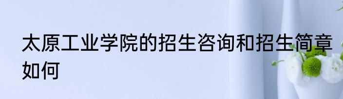 太原工业学院的招生咨询和招生简章如何