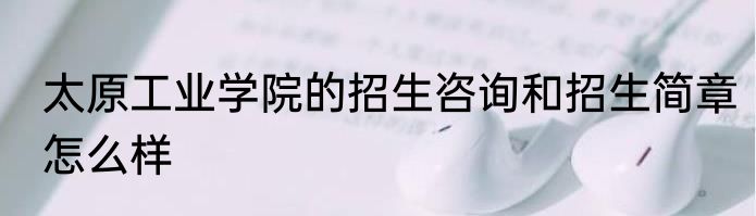 太原工业学院的招生咨询和招生简章怎么样
