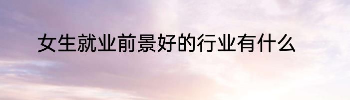 女生就业前景好的行业有什么