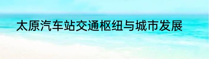 太原汽车站交通枢纽与城市发展
