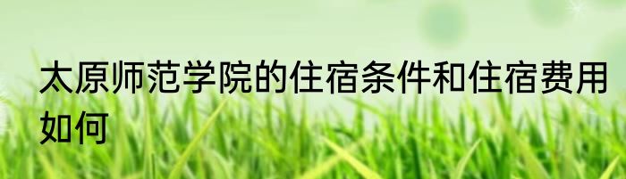 太原师范学院的住宿条件和住宿费用如何