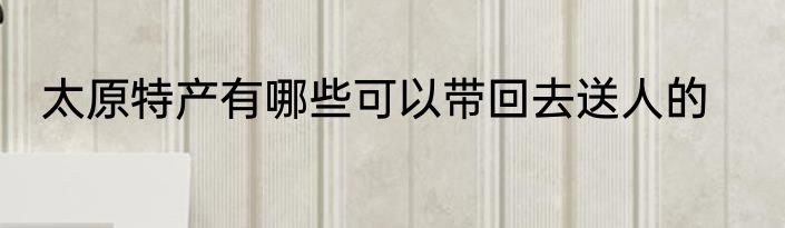 太原特产有哪些可以带回去送人的