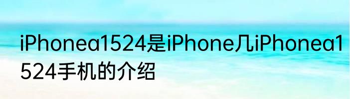 iPhonea1524是iPhone几iPhonea1524手机的介绍