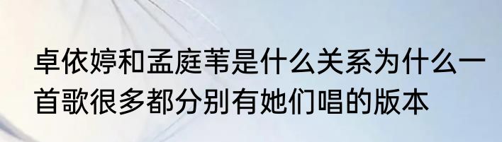卓依婷和孟庭苇是什么关系为什么一首歌很多都分别有她们唱的版本