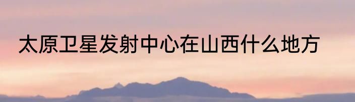 太原卫星发射中心在山西什么地方