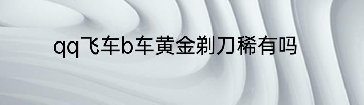qq飞车b车黄金剃刀稀有吗