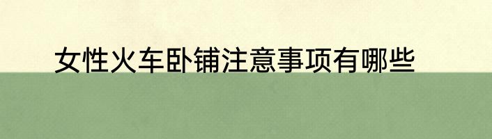 女性火车卧铺注意事项有哪些