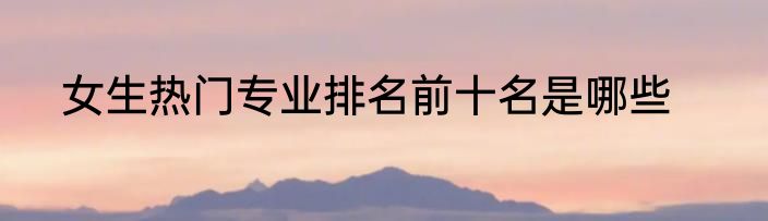 女生热门专业排名前十名是哪些