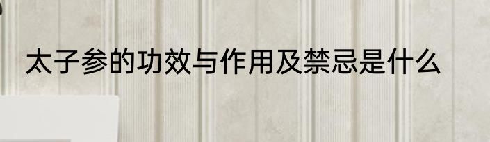 太子参的功效与作用及禁忌是什么