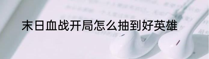 末日血战开局怎么抽到好英雄